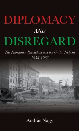 Nagy András: Diplomacy and Disregard : The Hungarian Revolution and the United Nations 1956–1963